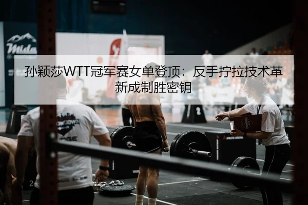 孙颖莎WTT冠军赛女单登顶：反手拧拉技术革新成制胜密钥